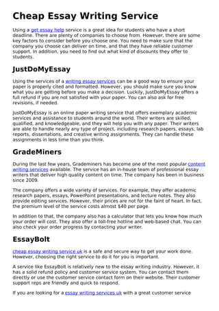 Cheap Essay Writing Service
Using a get essay help service is a great idea for students who have a short
deadline. There are plenty of companies to choose from. However, there are some
key factors to consider before you choose one. You need to make sure that the
company you choose can deliver on time, and that they have reliable customer
support. In addition, you need to find out what kind of discounts they offer to
students.
JustDoMyEssay
Using the services of a writing essay services can be a good way to ensure your
paper is properly cited and formatted. However, you should make sure you know
what you are getting before you make a decision. Luckily, JustDoMyEssay offers a
full refund if you are not satisfied with your paper. You can also ask for free
revisions, if needed.
JustDoMyEssay is an online paper writing service that offers exemplary academic
services and assistance to students around the world. Their writers are skilled,
qualified, and knowledgeable, and they will help you with any paper. Their writers
are able to handle nearly any type of project, including research papers, essays, lab
reports, dissertations, and creative writing assignments. They can handle these
assignments in less time than you think.
GradeMiners
During the last few years, Grademiners has become one of the most popular content
writing services available. The service has an in-house team of professional essay
writers that deliver high quality content on time. The company has been in business
since 2009.
The company offers a wide variety of services. For example, they offer academic
research papers, essays, PowerPoint presentations, and lecture notes. They also
provide editing services. However, their prices are not for the faint of heart. In fact,
the premium level of the service costs almost $40 per page.
In addition to that, the company also has a calculator that lets you know how much
your order will cost. They also offer a toll-free hotline and web-based chat. You can
also check your order progress by contacting your writer.
EssayBolt
cheap essay writing service uk is a safe and secure way to get your work done.
However, choosing the right service to do it for you is important.
A service like EssayBolt is relatively new to the essay writing industry. However, it
has a solid refund policy and customer service system. You can contact them
directly or use the customer service contact form on their website. Their customer
support reps are friendly and quick to respond.
If you are looking for a essay writing services uk with a great customer service
 