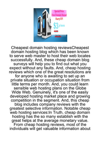 Cheapest domain hosting reviewsCheapest
  domain hosting blog which has been known
to serve web master to host their web locates
  successfully. And, these cheap domain blog
     surveys will help you to find out what you
expect without any faults. And, cheap hosting
reviews which one of the great resolutions are
      for anyone who is awaiting to set up an
  private situation or occupation situation from
   little terms per month. And, you could learn
     sensible web hosting plans on the Globe
   Wide Web. Genuinely, it's one of the easily
 developed hosting market place and growing
  competition in the segment. And, this cheap
      blog includes company reviews with the
greatest selective information. Notable cheap
 web hosting services:In Truth, cheap domain
   hosting has the so many establish with the
  great helps at the average monetary value.
     From cheap hosting reviews, most of the
 individuals will get valuable information about
 