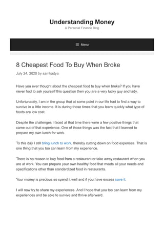 8 Cheapest Food To Buy When Broke
July 24, 2020 by samkadya
Have you ever thought about the cheapest food to buy when broke? If you have
never had to ask yourself this question then you are a very lucky guy and lady.
Unfortunately, I am in the group that at some point in our life had to find a way to
survive in a little income. It is during those times that you learn quickly what type of
foods are low cost.
Despite the challenges I faced at that time there were a few positive things that
came out of that experience. One of those things was the fact that I learned to
prepare my own lunch for work.
To this day I still bring lunch to work, thereby cutting down on food expenses. That is
one thing that you too can learn from my experience.
There is no reason to buy food from a restaurant or take away restaurant when you
are at work. You can prepare your own healthy food that meets all your needs and
specifications other than standardized food in restaurants.
Your money is precious so spend it well and if you have excess save it.
I will now try to share my experiences. And I hope that you too can learn from my
experiences and be able to survive and thrive afterward.
Understanding Money
A Personal Finance Blog
 Menu
 