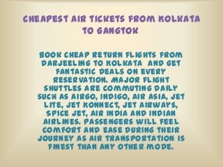Cheapest air tickets from Kolkata
to Gangtok
Book Cheap return flights from
Darjeeling to Kolkata and get
fantastic deals on every
reservation. Major flight
shuttles are commuting daily
such as AirGo, Indigo, Air Asia, Jet
Lite, Jet Konnect, Jet Airways,
Spice Jet, Air India and Indian
Airlines. Passengers will feel
comfort and ease during their
journey as air transportation is
finest than any other mode.
 