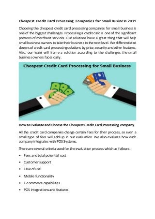 Cheapest Credit Card Processing Companies for Small Business 2019
Choosing the cheapest credit card processing companies for small business is
one of the biggest challenges. Processing a credit card is one of the significant
portions of merchant services. Our solutions have a great thing that will help
smallbusiness owners to taketheir business to the next level. We differentiated
dozens of credit card processing solutions by price, security and other features.
Also, our team will frame a solution according to the challenges the small
business owners faces daily.
How to Evaluate and Choose the Cheapest Credit Card Processing company
All the credit card companies charge certain fees for their process, so even a
small type of fees will add up in our evaluation. We also evaluate how each
company integrates with POS Systems.
There are several criteria used for the evaluation process which as follows:
• Fees and total potential cost
• Customer support
• Ease of use
• Mobile functionality
• E-commerce capabilities
• POS integrations and features
 