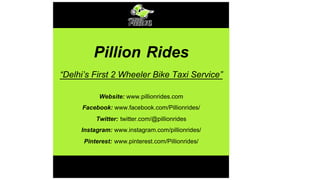 Pillion Rides
“Delhi’s First 2 Wheeler Bike Taxi Service”
Website: www.pillionrides.com
Facebook: www.facebook.com/Pillionrides/
Twitter: twitter.com/@pillionrides
Instagram: www.instagram.com/pillionrides/
Pinterest: www.pinterest.com/Pillionrides/
 