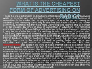 This is the era of advertising and marketing infect digital marketing as well. Everyone
wants to advertise and market their product in form of cheap cost because of
competition in the market the campaigners spend a lot of budget and money on
advertising and marketing due to hug Tv channels and Radio stations in the market
as they say insistently that they have more viewer ship and listeners ship as number
1 in the masses. By virtue of race of competition in advertising and marketing
everyone is ready to allocate 50% of selling budget in their advertising and marketing
to acquire more sales but cost of advertising included in the cost of product also.
That is why expenses of all campaign are calculated in whole process of advertising
before production and price determination. Even though, advertisers are not aware of
Internet Marketing. Internet Marketing does not mean that advertise on Internet
website. Now come to the point of the world of media. Radio has always been
affordable and good source of advertising than Tv channels. But Now,
Internet Radio also exists in the world of media. Internet radio is also part of media
and it has brought revolution in the field of advertising and marketing because it has
marvelous listenership around the world and as present in the country located.
Advertisers do not know about radio listenership that how many listeners are tuned in
at the time and how many listeners heard their advertisement in radio. But Internet
Radio can tell and show you graph and real time listeners’ statistical panel that how
many listeners have heard your advertisement and you have reached at your desire
target. Internet radio is advance technology in broadcast because It can show you
the report of listening time and days that how many listeners tuned in, between hours
and on days also from which country and city it’s not enough; it can also show you
via which devices and internet connection as well.
 
