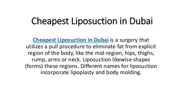 Cheapest Liposuction in Dubai
Cheapest Liposuction in Dubai is a surgery that
utilizes a pull procedure to eliminate fat from explicit
region of the body, like the mid-region, hips, thighs,
rump, arms or neck. Liposuction likewise shapes
(forms) these regions. Different names for liposuction
incorporate lipoplasty and body molding.
 