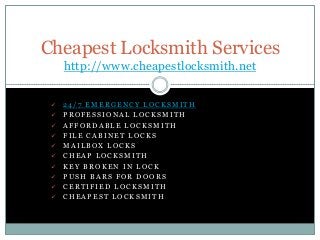 Cheapest Locksmith Services
http://www.cheapestlocksmith.net











24/7 EMERGENCY LOCKSMITH
PROFESSIONAL LOCKSMITH
AFFORDABLE LOCKSMITH
FILE CABINET LOCKS
MAILBOX LOCKS
CHEAP LOCKSMITH
KEY BROKEN IN LOCK
PUSH BARS FOR DOORS
CERTIFIED LOCKSMITH
CHEAPEST LOCKSMITH

 