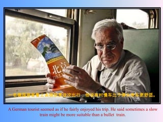 一名德国游客看上去很欣赏这次出行，他说有时慢车比子弹头快车更舒适。


A German tourist seemed as if he fairly enjoyed his trip. He said sometimes a slow
                train might be more suitable than a bullet train.
 