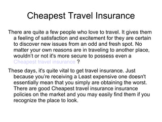 Cheapest Travel Insurance
There are quite a few people who love to travel. It gives them
  a feeling of satisfaction and excitement for they are certain
  to discover new issues from an odd and fresh spot. No
  matter your own reasons are in traveling to another place,
  wouldn’t or not it's more secure to possess even a
  Cheapest travel insurance ?
These days, it's quite vital to get travel insurance. Just
  because you’re receiving a Least expensive one doesn't
  essentially mean that you simply are obtaining the worst.
  There are good Cheapest travel insurance insurance
  policies on the market and you may easily find them if you
  recognize the place to look.
 