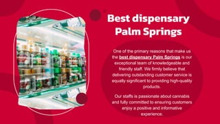 Best dispensary
Palm Springs
One of the primary reasons that make us
the best dispensary Palm Springs is our
exceptional team of knowledgeable and
friendly staff. We firmly believe that
delivering outstanding customer service is
equally significant to providing high-quality
products.
Our staffs is passionate about cannabis
and fully committed to ensuring customers
enjoy a positive and informative
experience.
 