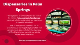 Dispensaries in Palm
Springs
The legalization of cannabis has led to a boom in
the number of dispensaries in Palm Springs,
claiming to offer the best products and experiences
for cannabis enthusiasts.
With so many options available, it can be
overwhelming to find the perfect place to fulfill your
cannabis needs. Look no further! Our dispensary,
Off The Charts, is here to provide you with the
ultimate blissful experience.
http://goo.gl/maps/BWmowJxCqa7k6gsz8
 