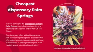 Cheapest
dispensary Palm
Springs
If you're looking for the cheapest dispensary
Palm Springs that offers quality products at
affordable rates, look no further than Off The
Charts.
Our dispensary offers a blissful experience;
with a welcoming atmosphere, a vast selection
of premium products, knowledgeable staff, and
a commitment to offering the best price in the
market, we are your ultimate destination.
http://goo.gl/maps/BWmowJxCqa7k6gsz8
 