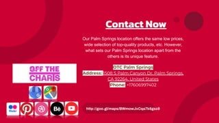 Contact Now
Our Palm Springs location offers the same low prices,
wide selection of top-quality products, etc. However,
what sets our Palm Springs location apart from the
others is its unique feature.
OTC Palm Springs
Address: 1508 S Palm Canyon Dr, Palm Springs,
CA 92264, United States
Phone: +17606997402
http://goo.gl/maps/BWmowJxCqa7k6gsz8
 