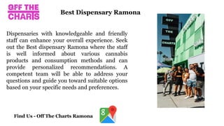 Dispensaries with knowledgeable and friendly
staff can enhance your overall experience. Seek
out the Best dispensary Ramona where the staff
is well informed about various cannabis
products and consumption methods and can
provide personalized recommendations. A
competent team will be able to address your
questions and guide you toward suitable options
based on your specific needs and preferences.
Best Dispensary Ramona
Find Us - Off The Charts Ramona
 