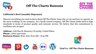 California's Best Cannabis Dispensary
Discover everything you want to know about Off The Charts, from who we are and how we operate, to
the inner workings of our company. As a family-owned company, Off The Charts holds itself to high
standards in terms of product quality and customer service. We believe that this commitment to
excellence sets us apart.
Address : 618 Pine St, Ramona, CA 92065, United States
Phone : (760) 440-0040
Business Hours: Mon:-Sun: 8:00 AM – 8:00 PM
Off The Charts Ramona
Find Us - Off The Charts Ramona
 