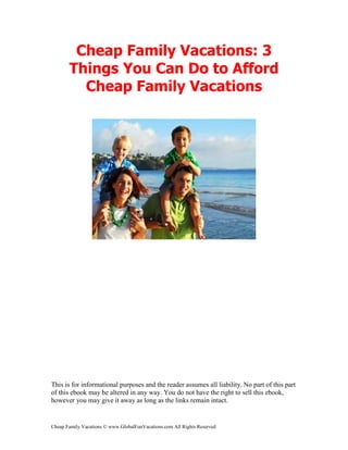 Cheap Family Vacations: 3
       Things You Can Do to Afford
         Cheap Family Vacations




This is for informational purposes and the reader assumes all liability. No part of this part
of this ebook may be altered in any way. You do not have the right to sell this ebook,
however you may give it away as long as the links remain intact.


Cheap Family Vacations © www.GlobalFunVacations.com All Rights Reserved
 