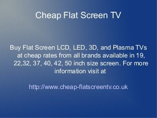 Cheap Flat Screen TV
Buy Flat Screen LCD, LED, 3D, and Plasma TVs
at cheap rates from all brands available in 19,
22,32, 37, 40, 42, 50 inch size screen. For more
information visit at
http://www.cheap-flatscreentv.co.uk
 