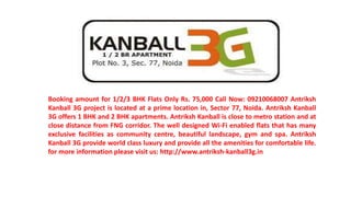 Booking amount for 1/2/3 BHK Flats Only Rs. 75,000 Call Now: 09210068007 Antriksh
Kanball 3G project is located at a prime location in, Sector 77, Noida. Antriksh Kanball
3G offers 1 BHK and 2 BHK apartments. Antriksh Kanball is close to metro station and at
close distance from FNG corridor. The well designed Wi-Fi enabled flats that has many
exclusive facilities as community centre, beautiful landscape, gym and spa. Antriksh
Kanball 3G provide world class luxury and provide all the amenities for comfortable life.
for more information please visit us: http://www.antriksh-kanball3g.in
 