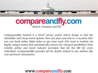 Compareandfly Limited is a travel service portal which design to find the
affordable and cheap travel options. First you plan your trip or a vacation after
you can book online flight ticket as per your need. Our team is worked out
highly unique system that automatically sources the cheapest possibilities from
reliable airline and travel industry providers that fits the bill for every
individual. Compareandfly provides all the details related to any airlines like
cost and travel information.
www.compareandfly.com
 