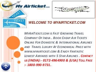 WELCOME TO MYAIRTICKET.COM
MYAIRTICKET.COM IS FAST GROWING TRAVEL
COMPANY OF INDIA . BOOK CHEAP AIR TICKETS
ONLINE FOR DOMESTIC & INTERNATIONAL AIRLINES
AND TRAVEL LUXURY AT ECONOMICAL PRICE WITH
WWW.MYAIRTICKET.COM & ENJOY FANTASTIC
LOWEST AIRFARES WITH 5 STAR AIRLINES . CONTACT
US (INDIA):- 0172-4964900 & (USA) TOLL FREE
:- 1800-990-9731.
 