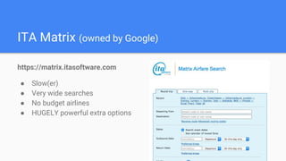 ITA Matrix (owned by Google)
https://matrix.itasoftware.com
● Slow(er)
● Very wide searches
● No budget airlines
● HUGELY powerful extra options
 
