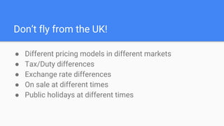 Don’t fly from the UK!
● Different pricing models in different markets
● Tax/Duty differences
● Exchange rate differences
● On sale at different times
● Public holidays at different times
 