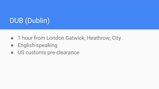 DUB (Dublin)
● 1 hour from London Gatwick, Heathrow, City
● English-speaking
● US customs pre-clearance
 