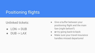 Positioning flights
Unlinked tickets:
● LON -> DUB
● DUB -> LAX
● Give a buffer between your
positioning flight and the main
fare (night before?)
● or try going back-to-back
● Make sure your travel insurance
handles missed departures!
 