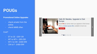 POUGs
Promotional Online Upgrades
- check emails from the
airline
- check MMB often
Cost?
- ET to CE - £59-139
- WT to WT+ - £85-250
- WT+ to CW - £400-599
- CW to F - £400-599
 