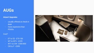 AUGs
Airport Upgrades
- usually offered at check-in
desk
- more expensive than
POUGs
Cost?
- ET to CE - £75-150
- WT to WT+ - £229
- WT+ to CW - £400-800
- CW to F - £599
 