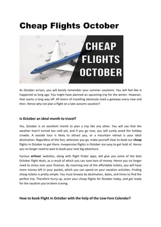 Cheap Flights October
As October arrives, you will barely remember your summer vacations. You will feel like it
happened so long ago. You might have planned an upcoming trip for the winter. However,
that seems a long way off. All lovers of travelling obviously need a getaway every now and
then. Hence why not plan a flight on a late-autumn vacation?
Is October an ideal month to travel?
Yes, October is an excellent month to plan a trip like any other. You will see that the
weather hasn't turned too cold yet, and if you go now, you will surely avoid the holiday
crowds. A seaside tour is likely to attract you, or a mountain retreat is your ideal
destination. Regardless of the fact, wherever you go, make yourself clear to book our cheap
flights in October to get there. Inexpensive flights in October are easy to get hold of. Hence
you no longer need to wait to book your next big adventure.
Various airlines' websites, along with flight finder apps, will give you some of the best
October flight deals, as a result of which you can save tons of money. Hence you no longer
need to stress over your finances. By reserving one of the affordable tickets, you will have
more money left in your pocket, which you can spend on your vacation activities. Finding
cheap tickets is pretty simple. You must browse by destination, dates, and times to find the
perfect trip. Therefore hurry up, score your cheap flights for October today, and get ready
for the vacation you've been craving.
How to book Flight in October with the help of the Low-Fare Calendar?
 