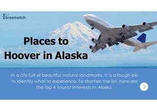 In a city full of beautiful natural landmarks, it is a tough job
to identify what to experience. To shorten the list, here are
the top 4 tourist interests in Alaska.
Places to
Hoover in Alaska
 