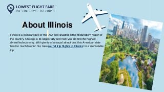 Illinois is a popular state of the USA and situated in the Midwestern region of
the country. Chicago is its largest city and here you will find the highest
diversified economy. With plenty of unusual attractions, this American state
has too much to offer. So, take round trip flights to Illinois for a memorable
trip.
About Illinois
 