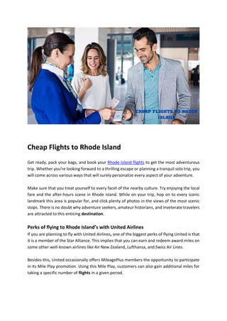 Cheap Flights to Rhode Island
Get ready, pack your bags, and book your Rhode Island flights to get the most adventurous
trip. Whether you're looking forward to a thrilling escape or planning a tranquil solo trip, you
will come across various ways that will surely personalize every aspect of your adventure.
Make sure that you treat yourself to every facet of the nearby culture. Try enjoying the local
fare and the after-hours scene in Rhode Island. While on your trip, hop on to every iconic
landmark this area is popular for, and click plenty of photos in the views of the most scenic
stops. There is no doubt why adventure seekers, amateur historians, and inveterate travelers
are attracted to this enticing destination.
Perks of flying to Rhode Island’s with United Airlines
If you are planning to fly with United Airlines, one of the biggest perks of flying United is that
it is a member of the Star Alliance. This implies that you can earn and redeem award miles on
some other well-known airlines like Air New Zealand, Lufthansa, and Swiss Air Lines.
Besides this, United occasionally offers MileagePlus members the opportunity to participate
in its Mile Play promotion. Using this Mile Play, customers can also gain additional miles for
taking a specific number of flights in a given period.
 