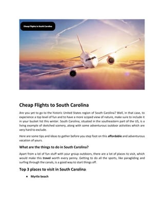 Cheap Flights to South Carolina
Are you yet to go to the historic United States region of South Carolina? Well, in that case, to
experience a top level of fun and to have a more scoped view of nature, make sure to include it
in your bucket list this winter. South Carolina, situated in the southeastern part of the US, is a
living example of sketched scenery, along with some adventurous outdoor activities which are
very hard to exclude.
Here are some tips and ideas to gather before you step foot on this affordable and adventurous
vacation of yours.
What are the things to do in South Carolina?
Apart from a lot of fun stuff with your group outdoors, there are a lot of places to visit, which
would make this travel worth every penny. Getting to do all the sports, like paragliding and
surfing through the canals, is a good way to start things off.
Top 3 places to visit in South Carolina:
● Myrtle beach
 