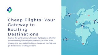 Cheap Flights: Your
Gateway to
Exciting
Destinations
Explore the world with our affordable flight options. Whether
you're dreaming of a European adventure, an exotic Asian
getaway, or a sun- soaked Caribbean escape, we can help you
get there without breaking the bank.
 