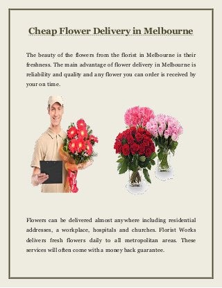 Cheap Flower Delivery in Melbourne
The beauty of the flowers from the florist in Melbourne is their
freshness. The main advantage of flower delivery in Melbourne is
reliability and quality and any flower you can order is received by
your on time.
Flowers can be delivered almost anywhere including residential
addresses, a workplace, hospitals and churches. Florist Works
delivers fresh flowers daily to all metropolitan areas. These
services will often come with a money back guarantee.
 