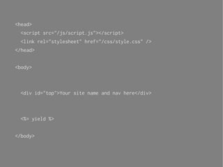 <head>
 <script src="/js/script.js"></script>
 <link rel="stylesheet" href="/css/style.css" />
</head>


<body>



 <div id="top">Your site name and nav here</div>



 <%= yield %>


</body>
 