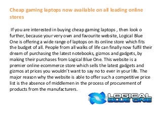 Cheap gaming laptops now available on all leading online
stores
If you are interested in buying cheap gaming laptops , then look o
further, because your very own and favourite website, Logical Blue
One is offering a wide range of laptops on its online store which fits
the budget of all. People from all walks of life can finally now fulfil their
dream of purchasing the latest notebooks, gizmos and gadgets, by
making their purchases from Logical Blue One. This website is a
premier online ecommerce store which sells the latest gadgets and
gizmos at prices you wouldn’t want to say no to ever in your life. The
major reason why the website is able to offer such a competitive price
list is the absence of middlemen in the process of procurement of
products from the manufacturers.
 