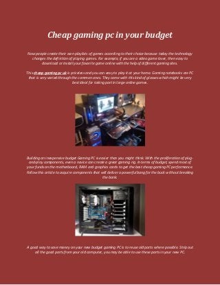 Cheap gaming pc in your budget
Now people create their own playlists of games according to their choice because today the technology
changes the definition of playing games. For example, if you are a video game lover, then easy to
download or install your favorite game online with the help of different gaming sites.
This cheap gaming pc uk is priceless and you can easy to play it at your home. Gaming notebooks are PC
that is very varied through the common ones. They come with this kind of glasses which might be very
best ideal for taking part in large online games.
Building an inexpensive budget Gaming PC is easier than you might think. With the proliferation of plug-
and-play components, even a novice can create a great gaming rig. In terms of budget, spend most of
your funds on the motherboard, RAM and graphics cards to get the best cheap gaming PC performance.
Follow this article to acquire components that will deliver a powerful bang for the buck without breaking
the bank.
A good way to save money on your new budget gaming PC is to reuse old parts where possible. Strip out
all the good parts from your old computer, you may be able to use these parts in your new PC.
 