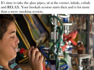 It’s time to take the glass pipes, sit at the corner, inhale, exhale
and RELAX. Your hookah session starts then and is lot more
than a mere smoking session.
 