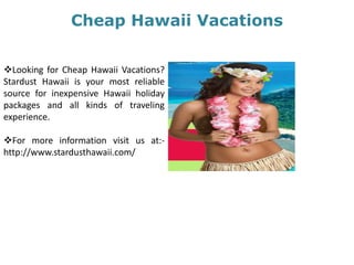 Cheap Hawaii Vacations
Looking for Cheap Hawaii Vacations?
Stardust Hawaii is your most reliable
source for inexpensive Hawaii holiday
packages and all kinds of traveling
experience.
For more information visit us at:-
http://www.stardusthawaii.com/
 