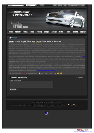 Search -select-
Add to Favorites Mark as Inappropriate Share Blog Rating :
Ways to get Cheap Auto and Home Insurance in Toronto
Submitted by: suntecseo / Submitted on December 01, 2014
If you are looking for Insurance in the city then you need to do research before purchasing the same. As Insurance in Toronto is maze of
policies and there are lot of high risk people which explains why they pay more premiums than what actually they require.
Cheap Car insurance in Toronto is not so hard to find. There are many companies that offer advantage to payers and give maximum
coverage. It’s surprising that car owners in Toronto are among the highest payers of rates and premiums in auto insurance segment. One should
make sure that he is not in this category, so before taking any insurance, lot of R&D is required and with internet it’s easy to get quotes from
different companies and compare them.
Today driving has become a passion especially for teenagers and other people who have a bad driving record come into the category of High
Risk Auto Insurance. For such people taking insurance is not a tough job as there are companies who provide high risk insurance but they
might have to pay little more premium than low risk drivers as they are prone to accidents. But we should try to make this high risk auto
insurance cheaper by having a clean record and asking for discounts!
Another form of Insurance is Home Insurance. Here, it’s important to have this is because we can’t avoid disasters like Earthquake, fire,
explosion, theft. So it’s advisable to take home insurance and as everyone wants to cut cost, there are companies who have introduced cheap
home insurance in Toronto. We can check online quotes for home insurance and can compare them and try to reduce risk of any miss-
happening by enhancing security of your home. If you have good security, safe locks, fire alarms, smoke detectors then Insurance companies
reduce the premium and you can take advantage of Cheap Home Insurance Toronto.​
Comments & Responses 0 Comment
Post Comments
Blogs
Ford Mustang tuning - Camaro tuning Bikers community
Car Community | About Us | Members | Car Sale / Parts | Car Events| Contact us | Privacy Policy | Links | RSS | Invite friends
Copyright © 2008 Dropacar.com. All rights reserved
converted by Web2PDFConvert.com
 