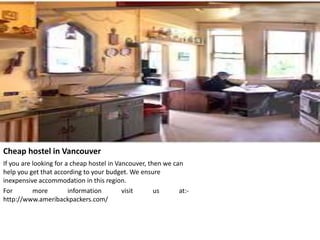 Cheap hostel in Vancouver
If you are looking for a cheap hostel in Vancouver, then we can
help you get that according to your budget. We ensure
inexpensive accommodation in this region.
For more information visit us at:-
http://www.ameribackpackers.com/
 