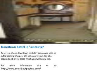 Downtown hostel in Vancouver
Reserve a cheap downtown hostel in Vancouver with no
extra booking charges. We will assure your stay at a
secured and lovely place which you will surely like.
For more information visit us at:-
http://www.ameribackpackers.com/
 