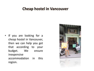 • If you are looking for a
cheap hostel in Vancouver,
then we can help you get
that according to your
budget. We ensure
inexpensive
accommodation in this
region.
 