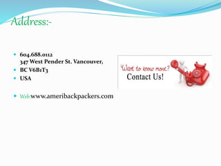 Address:-
 604.688.0112
347 West Pender St. Vancouver,
 BC V6B1T3
 USA
 Web:www.ameribackpackers.com
 