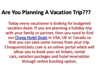 Are You Planning A Vacation Trip???
   Today every vacationer is looking for budgeted
  vacation deals. If you are planning a holiday trip
 with your family or partner, then you need to find
  out Cheap Hotel Deals in USA, UK or Canada so
   that you can save some money from your trip.
 Cheapairetickets.com is an online portal which will
      allow you to book your air tickets, rental
    cars, vacation packages and hotel reservation
            through online booking option.
 