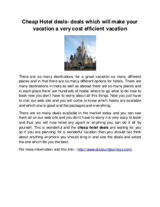 Cheap Hotel deals- deals which will make your
     vacation a very cost efficient vacation




There are so many destinations for a great vacation so many different
places and in that there are so many different options for hotels. There are
many destinations in India as well as abroad there are so many places and
in each place there are hundreds of hotels where to go what to do how to
book now you don’t have to worry about all this things. Now you just have
to visit our web site and you will come to know which hotels are available
and which one is good and the packages and everything.

There are so many deals available in the market today and you can see
them all on our web site and you don’t have to worry it is very easy to book
and thus you will now need any agent or anything you can do it all by
yourself. This is wonderful and the cheap hotel deals are waiting for you
so if you are planning for a wonderful location then you should not think
about anything anymore you should long in and see the deals and select
the one which fits you the best.

For more information visit this link: - http://www.discountjourneys.com/
 