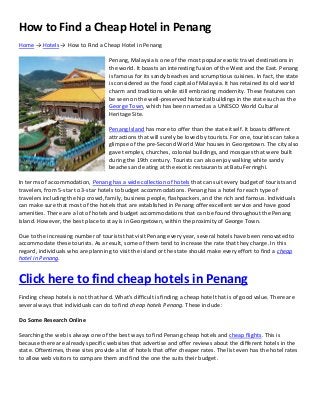 How to Find a Cheap Hotel in Penang
Home → Hotels → How to Find a Cheap Hotel in Penang
Penang, Malaysia is one of the most popular exotic travel destinations in
the world. It boasts an interesting fusion of the West and the East. Penang
is famous for its sandy beaches and scrumptious cuisines. In fact, the state
is considered as the food capital of Malaysia. It has retained its old world
charm and traditions while still embracing modernity. These features can
be seen on the well-preserved historical buildings in the state such as the
George Town, which has been named as a UNESCO World Cultural
Heritage Site.
Penang Island has more to offer than the state itself. It boasts different
attractions that will surely be loved by tourists. For one, tourists can take a
glimpse of the pre-Second World War houses in Georgetown. The city also
gave temples, churches, colonial buildings, and mosques that were built
during the 19th century. Tourists can also enjoy walking white sandy
beaches and eating at the exotic restaurants at Batu Ferringhi.
In terms of accommodation, Penang has a wide collection of hotels that can suit every budget of tourists and
travelers, from 5-star to 3-star hotels to budget accommodations. Penang has a hotel for each type of
travelers including the hip crowd, family, business people, flashpackers, and the rich and famous. Individuals
can make sure that most of the hotels that are established in Penang offer excellent service and have good
amenities. There are a lot of hotels and budget accommodations that can be found throughout the Penang
Island. However, the best place to stay is in Georgetown, within the proximity of George Town.
Due to the increasing number of tourists that visit Penang every year, several hotels have been renovated to
accommodate these tourists. As a result, some of them tend to increase the rate that they charge. In this
regard, individuals who are planning to visit the island or the state should make every effort to find a cheap
hotel in Penang.
Click here to find cheap hotels in Penang
Finding cheap hotels is not that hard. What’s difficult is finding a cheap hotel that is of good value. There are
several ways that individuals can do to find cheap hotels Penang. These include:
Do Some Research Online
Searching the web is always one of the best ways to find Penang cheap hotels and cheap flights. This is
because there are already specific websites that advertise and offer reviews about the different hotels in the
state. Oftentimes, these sites provide a list of hotels that offer cheaper rates. The list even has the hotel rates
to allow web visitors to compare them and find the one the suits their budget.
 