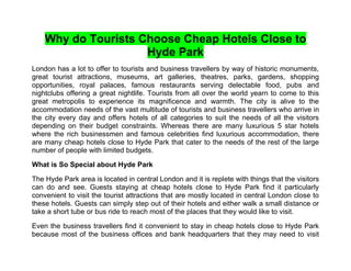 Why do Tourists Choose Cheap Hotels Close to
                     Hyde Park
London has a lot to offer to tourists and business travellers by way of historic monuments,
great tourist attractions, museums, art galleries, theatres, parks, gardens, shopping
opportunities, royal palaces, famous restaurants serving delectable food, pubs and
nightclubs offering a great nightlife. Tourists from all over the world yearn to come to this
great metropolis to experience its magnificence and warmth. The city is alive to the
accommodation needs of the vast multitude of tourists and business travellers who arrive in
the city every day and offers hotels of all categories to suit the needs of all the visitors
depending on their budget constraints. Whereas there are many luxurious 5 star hotels
where the rich businessmen and famous celebrities find luxurious accommodation, there
are many cheap hotels close to Hyde Park that cater to the needs of the rest of the large
number of people with limited budgets.

What is So Special about Hyde Park

The Hyde Park area is located in central London and it is replete with things that the visitors
can do and see. Guests staying at cheap hotels close to Hyde Park find it particularly
convenient to visit the tourist attractions that are mostly located in central London close to
these hotels. Guests can simply step out of their hotels and either walk a small distance or
take a short tube or bus ride to reach most of the places that they would like to visit.

Even the business travellers find it convenient to stay in cheap hotels close to Hyde Park
because most of the business offices and bank headquarters that they may need to visit
 