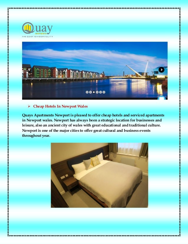  Cheap Hotels In Newport Wales
Quays Apartments Newport is pleased to offer cheap hotels and serviced apartments
in Newport wales. Newport has always been a strategic location for businesses and
leisure, also an ancient city of wales with great educational and traditional culture.
Newport is one of the major cities to offer great cultural and business events
throughout year.
 